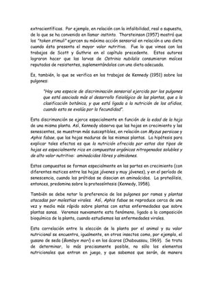 extracientíficas. Por ejemplo, en relación con la infalibilidad, real o supuesta,
de lo que se ha convenido en llamar instinto. Thorsteinson (1957) mostró que
los "token stimuli" ejercen su máxima acción sensorial en relación a una dieta
cuando ésta presenta el mayor valor nutritivo. Fue lo que vimos con los
trabajos de Scott y Guthrie en el capítulo precedente. Estos autores
lograron hacer que las larvas de Ostrinia nubilalis consumieran maíces
reputados de resistentes, suplementándolos con una dieta adecuada.

Es, también, lo que se verifica en los trabajos de Kennedy (1951) sobre los
pulgones:

      "Hay una especie de discriminación sensorial ejercida por los pulgones
      que está asociada más al desarrollo fisiológico de las plantas, que a la
      clasificación botánica, y que está ligada a la nutrición de los afidios,
      cuando esta se evalúa por la fecundidad".

Esta discrimanción se ejerce especialmente en función de la edad de la hoja
de una misma planta. Así, Kennedy observa que las hojas en crecimiento y las
senescentes, se muestran más susceptibles, en relación con Myzus persicae y
Aphis fabae, que las hojas maduras de las mismas plantas. La hipótesis para
explicar tales efectos es que la nutrición ofrecida por estos dos tipos de
hojas es especialmente rica en compuestos orgánicos nitrogenados solubles y
de alto valor nutritivo: aminoácidos libres y almidones.

Estos compuestos se forman especialmente en las partes en crecimiento (con
diferentes matices entre las hojas jóvenes y muy jóvenes), y en el período de
senescencia, cuando los prótidos se disocian en aminoácidos. La proteólisis,
entonces, predomina sobre la proteosíntesis (Kennedy, 1958).

También se debe notar la preferencia de los pulgones por ramas y plantas
atacadas por molestias virales. Así, Aphis fabae se reproduce cerca de una
vez y media más rápido sobre plantas con estas enfermedades que sobre
plantas sanas. Veremos nuevamente esta fenómeno, ligado a la composición
bioquímica de la planta, cuando estudiemos las enfermedades virales.

Esta correlación entre la elección de la planta por el animal y su valor
nutricional se encuentra, igualmente, en otros insectos como, por ejemplo, el
gusano de seda (Bombyx mori) o en los ácaros (Chaboussou, 1969). Se trata
de determinar, lo más precisamente posible, no sólo los elementos
nutricionales que entran en juego, y que sabemos que serán, de manera
 