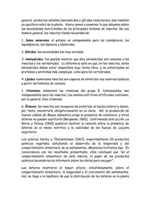 general, productos solubles (aminoácidos y glícidos reductores), sino también
su equilibrio móvil de la planta. Ahora vamos a examinar lo que sabemos sobre
las necesidades nutricionales de los principales órdenes de insectos. De una
manera general, los insectos tienen necesidad de:

1. Sales minerales: el potasio es indispensable para los coleópteros, los
lepidópteros, los dípteros y blatáridos.

2. Glícidos: las necesidades son muy variadas.

3. Aminoácidos: fue posible mostrar que diez aminoácidos son comunes a los
insectos y los vertebrados. La diferencia está en que, en los insectos, estos
aminoácidos deben estar disponibles bajo forma libre, y no sintetizados en
protídeos o proteínas más complejas, como para los vertebrados.

4. Lípidos: numerosos insectos son capaces de sintetizar sus reservas lipídicas
a partir de hidratos de carbono.

1. Vitaminas: solamente las vitaminas del grupo B, hidrosolubles, son
indispensables para los insectos. Los medios nutritivos artificiales contienen,
por lo general, diez vitaminas.

6. Ésteres: los insectos son incapaces de sintetizar el núcleo esterol y deben,
por tanto, encontrarlo obligatoriamente en su dieta. Así, la producción de
huevos viables de Musca domestica exige la presencia de colesterol, y otros
ésteres no pueden sustituirlo (Bergmann, 1965). Confirmando esta acción, Le
Berre y Petavy (1965) pudieron mostrar la relación entre la presencia de
ésteres en el medio nutritivo y la viabilidad de los huevos de Locusta
migratoria.

Los autores Harley y Thornsteinson (1967), experimentaron 20 productos
químicos vegetales, estudiando el desarrollo de la longevidad y del
comportamiento alimentario de un saltamontes, Melanotus bivittatus Say. En
concordancia con los resultados presentados, ellos concluyen que "en el
comportamiento alimentario de este insecto, el papel de los productos
químicos secundarios es informarlo sobre las dietas para escoger".

Los ésteres mostraron el mayor efecto, simultáneamente, sobre el
comportamiento alimentario, la longevidad y el crecimiento del saltamontes.
Así, se llega a la hipótesis de que la distribución de los ésteres en la planta
 