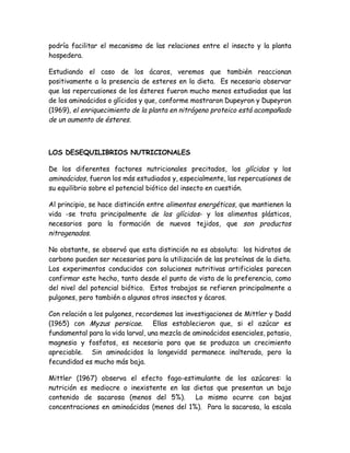 podría facilitar el mecanismo de las relaciones entre el insecto y la planta
hospedera.

Estudiando el caso de los ácaros, veremos que también reaccionan
positivamente a la presencia de esteres en la dieta. Es necesario observar
que las repercusiones de los ésteres fueron mucho menos estudiadas que las
de los aminoácidos o glícidos y que, conforme mostraron Dupeyron y Dupeyron
(1969), el enriquecimiento de la planta en nitrógeno proteico está acompañado
de un aumento de ésteres.



LOS DESEQUILIBRIOS NUTRICIONALES

De los diferentes factores nutricionales precitados, los glícidos y los
aminoácidos, fueron los más estudiados y, especialmente, las repercusiones de
su equilibrio sobre el potencial biótico del insecto en cuestión.

Al principio, se hace distinción entre alimentos energéticos, que mantienen la
vida -se trata principalmente de los glícidos- y los alimentos plásticos,
necesarios para la formación de nuevos tejidos, que son productos
nitrogenados.

No obstante, se observó que esta distinción no es absoluta: los hidratos de
carbono pueden ser necesarios para la utilización de las proteínas de la dieta.
Los experimentos conducidos con soluciones nutritivas artificiales parecen
confirmar este hecho, tanto desde el punto de vista de la preferencia, como
del nivel del potencial biótico. Estos trabajos se refieren principalmente a
pulgones, pero también a algunos otros insectos y ácaros.

Con relación a los pulgones, recordemos las investigaciones de Mittler y Dadd
(1965) con Myzus persicae. Ellas establecieron que, si el azúcar es
fundamental para la vida larval, una mezcla de aminoácidos esenciales, potasio,
magnesio y fosfatos, es necesaria para que se produzca un crecimiento
apreciable. Sin aminoácidos la longevidd permanece inalterada, pero la
fecundidad es mucho más baja.

Mittler (1967) observa el efecto fago-estimulante de los azúcares: la
nutrición es mediocre o inexistente en las dietas que presentan un bajo
contenido de sacarosa (menos del 5%).       Lo mismo ocurre con bajas
concentraciones en aminoácidos (menos del 1%). Para la sacarosa, la escala
 