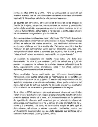 óptima se sitúa entre 10 y 20%. Para los aminoácidos, la ingestión del
alimento aumenta con las concentraciones crecientes en la dieta, alcanzando
hasta el 3%. Después de este límite, ella decrece levemente.

De acuerdo con este autor, esto explica las diferencias en los ataques en
función de la época, ya que las concentraciones en sacarosa y aminoácidos
varían a lo largo del año. Agregamos que ocurre lo mismo con todos los otros
factores susceptibles de actuar sobre la fisiología de la planta, especialmente
los tratamientos con agrotóxicos y la fertilización.

Son consideraciones análogas que desarrolla House (1967-1969), después de
haber estudiado el comportamiento alimentario de la mosca Pseudosarcophaga
affinis, en relación con dietas sintéticas. Los resultados presentan una
preferencia nítida por una dieta equilibrada. Este autor especifica "que los
factores no son nutricionales, como aceites esenciales, glicósidos, etc.,
susceptibles de obrar sobre la actividad, por su gusto, olor o color, y otros
'token stimuli', no son, en absoluto, responsables por la preferencia".

En resumen, la escogencia del insecto recae sobre una dieta bien
determinada: la dieta F, que contiene 1,125% de aminoácidos y 1,5% de
glucosa. La capacidad de elaborar las proteínas depende del equilibrio de la
dieta, especialmente entre aminoácidos, sales y los otros elementos
nutritivos, como la composición en minerales.

Estos resultados fueron confirmados por diferentes investigadores.
Volveremos a ellos cuando estudiemos las repercusiones de los agrotóxicos
sobre la multiplicación de los pulgones. El estudio del comportamiento de los
lepidópteros conduce a las mismas conclusiones. Vimos que la resistencia del
maíz a las larvas de Ostrinia nubilatis no se puede explicar por eventuales
efectos tóxicos de una sustancia que estaría presente en los tejidos.

Beck y Hance (1958) mostraron que un determinado número de aminoácidos
tienen efectos significativos en relación al comportamiento de nutrición de los
primeros estados larvales de la larva. Así, la duración media de los períodos
de ingestión del alimento, está aumentada por un determinado número de
aminoácidos, particularmente por la L-alanina, el ácido aminobutírico, la L-
serina y la L-treonina. Sin duda, no es necesario indagar en otro lugar el
determinismo del ataque a maíces reputados resistentes, cuando son
artificialmente suplementados con una dieta adecuada que contenga estos
elementos nutricionales (Scott y Guthrie, 1966).
 