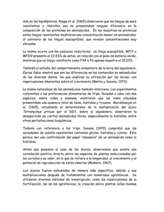 Aún en los lepidópteros, Knapp et al. (1965) observaron que los linajes de maíz
resistentes a Heliothis zea no presentaban ninguna diferencia en la
composición de las proteínas en aminoácidos. En las muestras no proteicas
estos linajes resistentes mostraron una concentración menor en aminoácidos,
al contrario de los linajes susceptibles, que revelan concentraciones muy
elevadas.

Lo mismo ocurre con los azúcares reductores: un linaje susceptible, MP17 x
MP319 presenta el 22,53% de estos, en relación con el peso de materia verde,
mientras que un linaje resistente como F44 x F6 apenas muestra el 15,03%.

También el estudio del comportamiento alimentario de la larva del algodonero,
Earias fabia, mostró que son las diferencias en los contenidos en aminoácidos
de las diversas dietas, los que explican su utilización por las larvas, con
repercusiones inherentes sobre el crecimiento (Mehta y Saxena, 1973).

La misma naturaleza de los aminoácidos también interviene. Los experimentos
referentes a las preferencias alimentarias de trips, llevadas a cabo con dos
especies, sobre vides y mamona, mostraron que las vides atacadas
presentaban una ausencia total de lisina, histidina y tirosina. Mardzhanjan et
al. (1965), estudiando el determinismo de la multiplicación del ácaro
Tetranychus urticae por el DDT, sobre el algodonero, observaron la
desaparición de ciertos aminoácidos libres, especialmente la histidina, entre
otras perturbaciones bioquímicas.

Todavía con referencia a los trips, Saxena (1970) comprobó que las
variedades de cebolla resistentes contenían glicina, histidina y cistina. Esto
parece ser una confirmación del papel "disuasivo" de un aminoácido como la
histidina.

Antes que pasemos al caso de los ácaros, observemos que existe una
correlación positiva directa entre las especies de plantas seleccionadas por
los acridios y su valor, en lo que se refiere a la longevidad, al crecimiento y al
potencial de reproducción de estos insectos (Mulkern, 1967).

Los ácaros fueron estudiados de manera más específica, debido a sus
multiplicaciones después de tratamientos con numerosos agrotóxicos. Se
utilizaron diversos métodos de investigación, como las repercusiones de la
fertilización, las de los agrotóxicos, la creación sobre plantas (ellas mismas
 