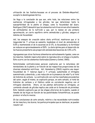 utilización de las fosfato-hexosas en el proceso de Embden-Meyerhof,
excepto la desidrogenasa láctica.

Se llega a la conclusión de que son, ante todo, las relaciones entre las
sustancias nitrogenadas y los glícidos, las que determinan tanto la
susceptibilidad de la planta al ataque, como la fecundidad del ácaro.
Rodríguez (1967) demostró que los elementos nutritivos sirven efectivamente
de estimulantes de la nutrición y que, por lo menos en una primera
aproximación, un cierto equilibrio entre aminoácidos y glícidos, asegura el
máximo de fecundidad.

Así, los ensayos de creación sobre dieta artificial, mostraron que si la
longevidad de T. urticae se aumenta, bajándose el nivel de aminoácidos al
0,5% y manteniendo el de la sacarosa en el 2%, la fecundidad y la fertilidad
se reducen en aproximadamente el 50%. La dieta óptima para el desarrollo de
los huevos presentaría una proporción aminoácidos/sacarosa de 1,5% a 2%.

Agreguemos que otros factores alimentarios estrechamente ligados, como en
los insectos, también repercuten sobre la reproducción y el ataque a la planta.
Esto ocurre con los elementos fosforados (Cannon y Connel, 1965).

Determinadas contradicciones parecen explicarse por la naturaleza del
metabolismo de la planta y en función de las respectivas proporciones de los
diversos elementos nutritivos. Así, Henneberry (1963) registra una mayor
fecundidad de T. telarius (igual a T. urticae), aumentando el nitrógeno
suministrado y absorbido, y una reducción en la presencia de más P y el total
de hidratos de carbono. La contradicción con ciertos resultados procedentes
del autor, según él mismo, se explicaría porque, en este estudio, el total de
hidratos de carbono y el fósforo están en correlación negativa con el
nitrogeno absorbido. Ahora, en las plantas deficientes en nitrógeno, un
contenido elevado de glícidos implica una caída en la formación de proteínas.
Esto también explicaría que en las etapas ulteriores de la planta, cuando el
tamaño de las hojas es función de las posibilidades fotosintéticas, se puede
producir el efecto inverso.

En las conclusiones de este estudio, relativo a las necesidades nutricionales
de los insectos y los ácaros, los puntos principales que se destacan, se pueden
resumir así:
 