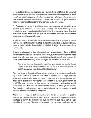 1. La susceptibilidad de la planta es función de la existencia de factores
nutricionales en sus tejidos, especialmente elementos solubles presentes en el
vacuolo de las células y, en particular, aminoácidos y glícidos reductores, como
en el caso de moluscos y crustáceos. Parece bien establecido que numerosos
insectos y ácaros están desprovistos de todo poder proteólico.

2. Es necesario un cierto equilibrio entre los elementos nitrogenados y los
glícidos, para asegurar, a cada especie animal, una dieta óptima para su
crecimiento y su reproducción. Mientras tanto, la propia naturaleza de estos
elementos puede interferir, ya que las diferentes especies no presentan
exigencias nutricionales idénticas.

3. Hay influencia de diversos factores ambientales o de la naturaleza de las
plantas, que confirman los efectos de la nutrición sobre la susceptibilidad,
como la época del año, la variedad, la edad de la hoja y la naturaleza de la
fertilización.

4. Como en el caso de la Ostrinia nubilalis, se vio cómo Scott y Guthrie (1966)
pudieron tornar sensible un híbrido resistente, suplementándolo con una dieta
nutricional adecuada (que contiene principalmente ácido ascórbico, además de
otras sustancias nutritivas). Esto condujo a los autores a concluir que:

      "Los experimentos de creación muestran que, a pesar de que las larvas
      comen hojas que pueden contener la toxina, o el repulsivo (tesis de
      Beck), sobreviven y se desarrollan rápidamente".

Esto constituye la demostración de que la resistencia se encuentra realmente
ligada a una falta en la planta de elementos necesarios para la plaga. También
se intentó lo contrario, esto es, tornar resistente una planta sensible por
medio de un suplemento nutricional. Así, Kircher et al. (1970) mostraron, en
la alfalfa, que ninguna de las savias de variedades resistentes volvió
resistentes a los tallos de los clones sensibles al pulgón Theriophis maculata.
Esto prueba, resaltan ellos, que el determinismo de la resistencia está
excluido de toda acción tóxica o repulsiva.

Al contrario, como para Ostrinia nubilalis en relación con el maíz, fue posible
mostrar que Solanum demissum, resistente a Leptinotarsa, es perfectamente
aceptado a partir del momento en que se infiltran sus hojas con el jugo
extraído de la papa (Solanum tuberosum). Los autores concluyen que la
 