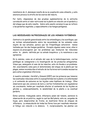 resistencia de S. demissum resulta de su no aceptación como alimento, y esta
anorexia provoca la atrofia de los ovarios del insecto.

Por tanto, disponemos de dos pruebas suplementarias de la estrecha
correlación entre el valor nutricional de la planta en relación con el parásito y
del ataque que de esto resulta. Sobre este asunto veremos lo que se refiere
a las parásitas vegetales, y especialmente a los hongos patógenos.



LAS NECESIDADES NUTRICIONALES DE LOS HONGOS PATÓGENOS

Contrario a la opinión generalizada entre los entomólogos y los acarólogos, que
se inclinan estusiastamente sobre las necesidades de los animales como
objeto de sus estudios, parece que los fitopatólogos estuvieron menos
tentados por los dos hongos parásitos. Excepto algunos casos raros, ellos ni
siquiera se preocuparon por los problemas que involucran las relaciones
entre la planta -definida por su estado bioquímico- y la resistencia a sus
agresores.

En lo máximo, como en el estudio del caso de la helmintosporiosis, ciertos
patólogos se consagraron a la investigación de los productos antagonistas.
Vimos que, semejante al caso de los insectos, esta vía llevaba a un problema.
Así, exactamente como para el determinismo del ataque de la planta por las
plagas, somos reconducidos al estudio de los factores nutricionales necesarios
para estos organismos inferiores.

A nuestro entender, Horsfall y Dimond (1957) son los primeros que tomaron
las eventuales relaciones entre la susceptibilidad de la planta a la enfermedad
y el contenido de azúcares en los tejidos como hipótesis de trabajo. Ellos
observaron que una carencia de boro y ciertos tratamientos con reguladores
de crecimiento, tenían por resultado afectar el contenido de los tejidos en
glícidos y, consecuentemente, la sensibilidad de la planta a su eventual
parásito.

Estos autores, trabajando sobre Alternaria solani del tomate, anotaron la
observación de un práctico, según la cual las Bull plants, esto es, cargadas de
hojas, pero desprovistas de frutos, se mostraron libres de ataques de
Alternaria. La emasculación de todas las flores tuvo por resultado inmunizar
al follaje con relación a la dolencia. Y, recíprocamente, las plantas con
 