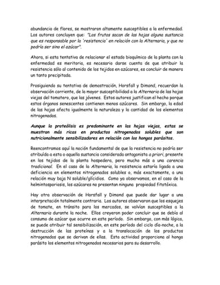 abundancia de flores, se mostraron altamente susceptibles a la enfermedad.
Los autores concluyen que: "Los frutos sacan de las hojas alguna sustancia
que es responsable por la 'resistencia' en relación con la Alternaria, y que no
podría ser sino el azúcar".

Ahora, si esta tentativa de relacionar el estado bioquímico de la planta con la
enfermedad es meritoria, es necesario darse cuenta de que atribuir la
resistencia sólo al contenido de los tejidos en azúcares, es concluir de manera
un tanto precipitada.

Prosiguiendo su tentativa de demostración, Horsfall y Dimond, recuerdan la
observación corriente, de la mayor susceptibilidad a la Alternaria de las hojas
viejas del tomatero, que las jóvenes. Estos autores justifican el hecho porque
estos órganos senescentes contienen menos azúcares. Sin embargo, la edad
de las hojas afecta igualmente la naturaleza y la cantidad de los elementos
nitrogenados.

Aunque la proteólisis es predominante en las hojas viejas, estas se
muestran más ricas en productos nitrogenados solubles que son
nutricionalmente sensibilizadores en relación con los hongos parásitos.

Reencontramos aquí la noción fundamental de que la resistencia no podría ser
atribuída a esta o aquella sustancia considerada antagonista a priori, presente
en los tejidos de la planta hospedera, pero mucho más a una carencia
tradicional. En el caso de la Alternaria, la resistencia estaría ligada a una
deficiencia en elementos nitrogenados solubles o, más exactamente, a una
relación muy baja N soluble/glícidios. Como ya observamos, en el caso de la
helmintosporiosis, los azúcares no presentan ninguna propiedad fitotóxica.

Hay otra observación de Horsfall y Dimond que puede dar lugar a una
interpretación totalmente contraria. Los autores observaron que los esquejes
de tomate, en tránsito para los mercados, se volvían susceptibles a la
Alternaria durante la noche. Ellos creyeron poder concluir que se debía al
consumo de azúcar que ocurre en este período. Sin embargo, con más lógica,
se puede atribuir tal sensibilización, en este período del ciclo día-noche, a la
destrucción de las proteínas y a la translocación de los productos
nitrogenados que se derivan de ellas. Esta actividad proporciona al hongo
parásito los elementos nitrogenados necesarios para su desarrollo.
 