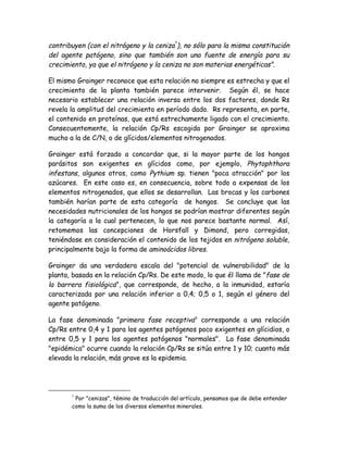 contribuyen (con el nitrógeno y la ceniza*), no sólo para la misma constitución
del agente patógeno, sino que también son una fuente de energía para su
crecimiento, ya que el nitrógeno y la ceniza no son materias energéticas".

El mismo Grainger reconoce que esta relación no siempre es estrecha y que el
crecimiento de la planta también parece intervenir. Según él, se hace
necesario establecer una relación inversa entre los dos factores, donde Rs
revela la amplitud del crecimiento en período dado. Rs representa, en parte,
el contenido en proteínas, que está estrechamente ligado con el crecimiento.
Consecuentemente, la relación Cp/Rs escogida por Grainger se aproxima
mucho a la de C/N, o de glícidos/elementos nitrogenados.

Grainger está forzado a concordar que, si la mayor parte de los hongos
parásitos son exigentes en glícidos como, por ejemplo, Phytophthora
infestans, algunos otros, como Pythium sp. tienen "poca atracción" por los
azúcares. En este caso es, en consecuencia, sobre todo a expensas de los
elementos nitrogenados, que ellos se desarrollan. Las brocas y los carbones
también harían parte de esta categoría de hongos. Se concluye que las
necesidades nutricionales de los hongos se podrían mostrar diferentes según
la categoría a la cual pertenecen, lo que nos parece bastante normal. Así,
retomemos las concepciones de Horsfall y Dimond, pero corregidas,
teniéndose en consideración el contenido de los tejidos en nitrógeno soluble,
principalmente bajo la forma de aminoácidos libres.

Grainger da una verdadera escala del "potencial de vulnerabilidad" de la
planta, basada en la relación Cp/Rs. De este modo, lo que él llama de "fase de
la barrera fisiológica", que corresponde, de hecho, a la inmunidad, estaría
caracterizada por una relación inferior a 0,4; 0,5 o 1, según el género del
agente patógeno.

La fase denominada "primera fase receptiva" corresponde a una relación
Cp/Rs entre 0,4 y 1 para los agentes patógenos poco exigentes en glícidios, o
entre 0,5 y 1 para los agentes patógenos "normales". La fase denominada
"epidémica" ocurre cuando la relación Cp/Rs se sitúa entre 1 y 10; cuanto más
elevada la relación, más grave es la epidemia.




       *
        Por "cenizas", témino de traducción del artículo, pensamos que de debe entender
       como la suma de los diversos elementos minerales.
 