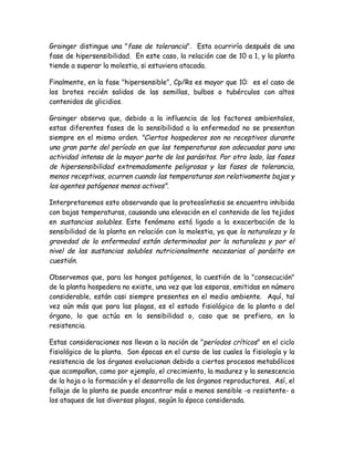 Grainger distingue una "fase de tolerancia". Esta ocurriría después de una
fase de hipersensibilidad. En este caso, la relación cae de 10 a 1, y la planta
tiende a superar la molestia, si estuviera atacada.

Finalmente, en la fase "hipersensible", Cp/Rs es mayor que 10: es el caso de
los brotes recién salidos de las semillas, bulbos o tubérculos con altos
contenidos de glicidios.

Grainger observa que, debido a la influencia de los factores ambientales,
estas diferentes fases de la sensibilidad a la enfermedad no se presentan
siempre en el mismo orden. "Ciertos hospederos son no receptivos durante
una gran parte del período en que las temperaturas son adecuadas para una
actividad intensa de la mayor parte de los parásitos. Por otro lado, las fases
de hipersensibilidad extremadamente peligrosas y las fases de tolerancia,
menos receptivas, ocurren cuando las temperaturas son relativamente bajas y
los agentes patógenos menos activos".

Interpretaremos esto observando que la proteosíntesis se encuentra inhibida
con bajas temperaturas, causando una elevación en el contenido de los tejidos
en sustancias solubles. Este fenómeno está ligado a la exacerbación de la
sensibilidad de la planta en relación con la molestia, ya que la naturaleza y la
gravedad de la enfermedad están determinadas por la naturaleza y por el
nivel de las sustancias solubles nutricionalmente necesarias al parásito en
cuestión.

Observemos que, para los hongos patógenos, la cuestión de la "consecución"
de la planta hospedera no existe, una vez que las esporas, emitidas en número
considerable, están casi siempre presentes en el medio ambiente. Aquí, tal
vez aún más que para las plagas, es el estado fisiológico de la planta o del
órgano, lo que actúa en la sensibilidad o, caso que se prefiera, en la
resistencia.

Estas consideraciones nos llevan a la noción de "períodos críticos" en el ciclo
fisiológico de la planta. Son épocas en el curso de las cuales la fisiología y la
resistencia de los órganos evolucionan debido a ciertos procesos metabólicos
que acompañan, como por ejemplo, el crecimiento, la madurez y la senescencia
de la hoja o la formación y el desarrollo de los órganos reproductores. Así, el
follaje de la planta se puede encontrar más o menos sensible -o resistente- a
los ataques de las diversas plagas, según la época considerada.
 