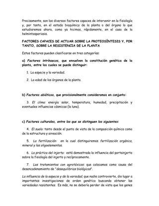 Precisamente, son los diversos factores capaces de intervenir en la fisiología
y, por tanto, en el estado bioquímico de la planta o del órgano lo que
estudiaremos ahora, como ya hicimos, rápidamente, en el caso de la
helmintosporiosis.

FACTORES CAPACES DE ACTUAR SOBRE LA PROTEOSÍNTESIS Y, POR
TANTO, SOBRE LA RESISTENCIA DE LA PLANTA

Estos factores pueden clasificarse en tres categorías:

a) Factores intrínsecos, que envuelven la constitución genética de la
planta, entre los cuales se puede distinguir:

   1. La especie y la variedad.

   2. La edad de los órganos de la planta.



b) Factores abióticos, que provisionalmente consideramos en conjunto:

   3. El clima: energía solar, temperatura, humedad, precipitación y
eventuales influencias cósmicas (la luna).



c) Factores culturales, entre los que se distinguen los siguientes:

   4. El suelo: tanto desde el punto de vista de la composición química como
de la estructura y aireación.

   5. La fertilización: en la cual distinguiremos fertilización orgánica,
mineral y los oligoelementos.

   6. La práctica del injerto: está demostrada la influencia del portainjerto
sobre la fisiología del injerto y recíprocamente.

   7. Los tratamientos con agrotóxicos: que colocamos como causa del
desencadenamiento de "desequilibrios biológicos".

La influencia de la especie y de la variedad, que nadie controvierte, dio lugar a
importantes investigaciones de orden genético buscando obtener las
variedades resistentes. Es más, no se debería perder de vista que los genes
 
