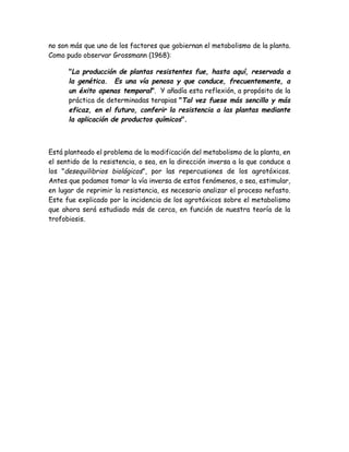 no son más que uno de los factores que gobiernan el metabolismo de la planta.
Como pudo observar Grossmann (1968):

      "La producción de plantas resistentes fue, hasta aquí, reservada a
      la genética. Es una vía penosa y que conduce, frecuentemente, a
      un éxito apenas temporal". Y añadía esta reflexión, a propósito de la
      práctica de determinadas terapias "Tal vez fuese más sencillo y más
      eficaz, en el futuro, conferir la resistencia a las plantas mediante
      la aplicación de productos químicos".



Está planteado el problema de la modificación del metabolismo de la planta, en
el sentido de la resistencia, o sea, en la dirección inversa a la que conduce a
los "desequilibrios biológicos", por las repercusiones de los agrotóxicos.
Antes que podamos tomar la vía inversa de estos fenómenos, o sea, estimular,
en lugar de reprimir la resistencia, es necesario analizar el proceso nefasto.
Este fue explicado por la incidencia de los agrotóxicos sobre el metabolismo
que ahora será estudiado más de cerca, en función de nuestra teoría de la
trofobiosis.
 