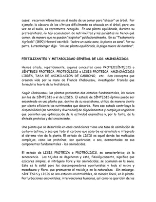 casos: recorren kilómetros en el medio de un pomar para "atacar" un árbol. Por
ejemplo, la cáscara de los cítricos difícilmente es atacada en el árbol, pero una
vez en el suelo, es vorazmente recogida. En una planta equilibrada, durante su
proteosíntesis, no hay acumulación de nutrimentos y los parásitos no tienen qué
comer, de manera que no pueden “explotar” poblacionalmente. En su “Testamento
Agrícola" (1890) Howard escribió: "sobre un suelo sano, la planta es sana". Por su
parte, Lutzenberger dijo: "en una planta equilibrada, la plaga muere de hambre".



FERTILIZANTES Y METABOLISMO GENERAL DE LOS AMINOÁCIDOS

Hemos citado, repetidamente, algunos conceptos como PROTEOSÍNTESIS o
SÍNTESIS PROTEICA, PROTEÓLISIS o LISIS PROTEICA, AMINOÁCIDOS
LIBRES, TASA DE ASIMILACIÓN DE CARBONO, etc. Son conceptos que
crearon vida por la mano de Francis Chaboussou, investigador francés que
formuló la teoría de la trofobiosis.

Según Chaboussou, las plantas presentan dos estados fundamentales, los cuales
son los de SÍNTESIS y el de LISIS. El estado de SÍNTESIS óptimo puede ser
encontrado en una planta que, dentro de su ecosistema, utiliza de manera ciento
por ciento eficiente los nutrimentos que absorbe. Para ese estado contribuye la
disponibilidad (en cantidad y diversidad) de oligoelementos y complejos orgánicos
que permiten una optimización de la actividad enzimática y, por lo tanto, de la
síntesis proteica y del crecimiento.

Una planta que se desarrolla en esas condiciones tiene una tasa de asimilación de
carbono óptimo, o sea que todo el carbono que absorbe es asimilado e integrado
al sistema vivo de la planta. El estado de LISIS es aquel donde las moléculas
complejas, como las proteínas, son quebradas, o sea, desmontadas en sus
componentes fundamentales - los aminoácidos.

El estado de LISIS PROTEICA o PROTEÓLISIS, es característico de la
senescencia. Los tejidos se degeneran y esto, fisiológicamente, significa que
azúcares simples, el nitrógeno libre y los aminoácidos, se acumulan en la savia.
Esta es la señal para los descomponedores oportunistas y toda el micro y
mesofauna y flora, que promueven el reciclaje en la naturaleza. Sin embargo,
SÍNTESIS y LISIS no son estados incontrolables, de manera lineal, en la planta.
Perturbaciones ambientales, intervenciones humanas, así como la aparición de los
 