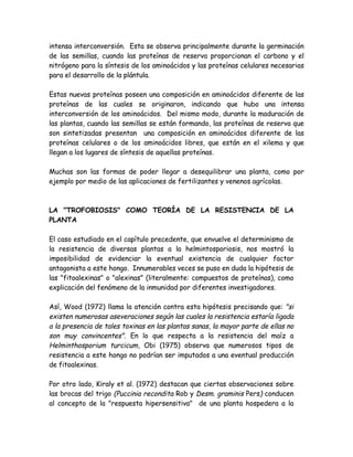 intensa interconversión. Esta se observa principalmente durante la germinación
de las semillas, cuando las proteínas de reserva proporcionan el carbono y el
nitrógeno para la síntesis de los aminoácidos y las proteínas celulares necesarias
para el desarrollo de la plántula.

Estas nuevas proteínas poseen una composición en aminoácidos diferente de las
proteínas de las cuales se originaron, indicando que hubo una intensa
interconversión de los aminoácidos. Del mismo modo, durante la maduración de
las plantas, cuando las semillas se están formando, las proteínas de reserva que
son sintetizadas presentan una composición en aminoácidos diferente de las
proteínas celulares o de los aminoácidos libres, que están en el xilema y que
llegan a los lugares de síntesis de aquellas proteínas.

Muchas son las formas de poder llegar a desequilibrar una planta, como por
ejemplo por medio de las aplicaciones de fertilizantes y venenos agrícolas.



LA "TROFOBIOSIS" COMO TEORÍA DE LA RESISTENCIA DE LA
PLANTA

El caso estudiado en el capítulo precedente, que envuelve el determinismo de
la resistencia de diversas plantas a la helmintosporiosis, nos mostró la
imposibilidad de evidenciar la eventual existencia de cualquier factor
antagonista a este hongo. Innumerables veces se puso en duda la hipótesis de
las "fitoalexinas" o "alexinas" (literalmente: compuestos de proteínas), como
explicación del fenómeno de la inmunidad por diferentes investigadores.

Así, Wood (1972) llama la atención contra esta hipótesis precisando que: "si
existen numerosas aseveraciones según las cuales la resistencia estaría ligada
a la presencia de tales toxinas en las plantas sanas, la mayor parte de ellas no
son muy convincentes". En lo que respecta a la resistencia del maíz a
Helminthosporium turcicum, Obi (1975) observa que numerosos tipos de
resistencia a este hongo no podrían ser imputados a una eventual producción
de fitoalexinas.

Por otro lado, Kiraly et al. (1972) destacan que ciertas observaciones sobre
las brocas del trigo (Puccinia recondita Rob y Desm. graminis Pers) conducen
al concepto de la "respuesta hipersensitiva" de una planta hospedera a la
 