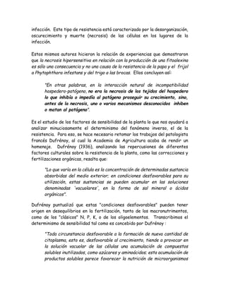 infección. Este tipo de resistencia está caracterizado por la desorganización,
oscurecimiento y muerte (necrosis) de las células en los lugares de la
infección.

Estos mismos autores hicieron la relación de experiencias que demostraron
que la necrosis hipersensitiva en relación con la producción de una fitoalexina
es sólo una consecuencia y no una causa de la resistencia de la papa y el frijol
a Phytophthora infestans y del trigo a las brocas. Ellos concluyen así:

      "En otras palabras, en la interacción natural de incompatibilidad
      hospedero-patógeno, no era la necrosis de los tejidos del hospedero
      lo que inhibía o impedía al patógeno proseguir su crecimiento, sino,
      antes de la necrosis, uno o varios mecanismos desconocidos inhiben
      o matan al patógeno".

Es el estudio de los factores de sensibilidad de la planta lo que nos ayudará a
analizar minuciosamente el determinismo del fenómeno inverso, el de la
resistencia. Para eso, se hace necesario retomar los trabajos del patologista
francés Dufrénoy, al cual la Academia de Agricultura acaba de rendir un
homenaje. Dufrénoy (1936), analizando las repercusiones de diferentes
factores culturales sobre la resistencia de la planta, como las correcciones y
fertilizaciones orgánicas, resalta que:

      "Lo que varía en la célula es la concentración de determinadas sustancia
      absorbidas del medio exterior; en condiciones desfavorables para su
      utilización, estas sustancias se pueden acumular en las soluciones
      denominadas 'vacuolares', en la forma de sal mineral o ácidos
      orgánicos".

Dufrénoy puntualizó que estas "condiciones desfavorables" pueden tener
origen en desequilibrios en la fertilización, tanto de los macronutrimentos,
como de los "clásicos" N, P, K, o de los oligoelementos. Transcribimos el
determinismo de sensibilidad tal como es concebido por Dufrénoy :

      "Toda circunstancia desfavorable a la formación de nueva cantidad de
      citoplasma, esto es, desfavorable al crecimiento, tiende a provocar en
      la solución vacuolar de las células una acumulación de compuestos
      solubles inutilizados, como azúcares y aminoácidos; esta acumulación de
      productos solubles parece favorecer la nutrición de microorganismos
 