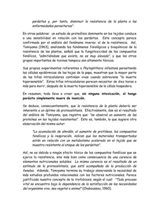 parásitos y, por tanto, disminuir la resistencia de la planta a las
      enfermedades parasitarias".

En otras palabras: un estado de proteólisis dominante en los tejidos conduce
a una sensibilidad en relación con los parásitos. Este concepto parece
confirmado por el análisis del fenómeno inverso: el de la resistencia. Así,
Tomiyama (1963), analizando los fenómenos fisiológicos y bioquímicos de la
resistencia de las plantas, señaló que la fungotoxicidad de los compuestos
fenólicos, "admitiéndose que exista, no es muy elevada", y que los otros
grupos importantes de toxinas tampoco son altamente tóxicos.

Sus propios experimentos referentes a Phytophthora infestans parasitando
las células epidérmicas de las hojas de la papa, muestran que la mayor parte
de las hifas intracelulares continúan vivas cuando sobreviene "la muerte
hipersensible". Estas hifas intracelulares parecen necesitar de diez horas o
más para morir, después de la muerte hipersensible de la célula hospedera.

En resumen, todo lleva a creer que, sin ninguna intoxicación, el hongo
parásito simplemente muere de inanición.

Se deduce, consecuentemente, que la resistencia de la planta debería ser
inherente a un óptimo de proteosíntesis. Efectivamente, ése es el resultado
del análisis de Tomiyama, que registra que: "se observó un aumento de las
proteínas en los tejidos resistentes". Esto es, también, lo que sugiere otra
observación del mismo autor:

      "La acumulación de almidón, el aumento de protídeos, los compuestos
      fenólicos y la respiración, indican que los materiales transportados
      están en relación con un metabolismo acelerado en el tejido que se
      muestra resistente al ataque de los parásitos".

Así, no es debido a ningún efecto tóxico de los compuestos fenólicos que se
ejerce la resistencia, sino más bien como consecuencia de una carencia de
elementos nutricionales solubles. La misma carencia es el resultado de un
estímulo de la proteosíntesis, que está acompañada de la producción de
fenoles. Además, Tomiyama termina su trabajo observando la necesidad de
más estudios profundos relacionados con los factores nutricionales. Parece
justificado nuestro concepto de la trofobiosis, según el cual: "Todo proceso
vital se encuentra bajo la dependencia de la satisfacción de las necesidades
del organismo vivo, sea vegetal o animal" (Chaboussou, 1960).
 