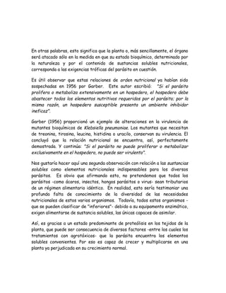 En otras palabras, esto significa que la planta o, más sencillamente, el órgano
será atacado sólo en la medida en que su estado bioquímico, determinado por
la naturaleza y por el contenido de sustancias solubles nutricionales,
corresponda a las exigencias tróficas del parásito en cuestión.

Es útil observar que estas relaciones de orden nutricional ya habían sido
sospechadas en 1956 por Garber. Este autor escribió: "Si el parásito
prolifera o metaboliza extensivamente en un hospedero, el hospedero debe
abastecer todos los elementos nutritivos requeridos por el parásito; por la
misma razón, un hospedero susceptible presenta un ambiente inhibidor
ineficaz".

Garber (1956) proporcionó un ejemplo de alteraciones en la virulencia de
mutantes bioquímicos de Klebsiella pneumoniae. Los mutantes que necesitan
de treonina, tirosina, leucina, histidina o uracilo, conservan su virulencia. El
concluyó que la relación nutricional se encuentra, así, perfectamente
demostrada. Y continúa: "Si el parásito no puede proliferar o metabolizar
exclusivamente en el hospedero, no puede ser virulento".

Nos gustaría hacer aquí una segunda observación con relación a las sustancias
solubles como elementos nutricionales indispensables para los diversos
parásitos. Es obvio que afirmando esto, no pretendemos que todos los
parásitos -como ácaros, insectos, hongos parásitos o virus- sean tributarios
de un régimen alimentario idéntico. En realidad, esto sería testimoniar una
profunda falta de conocimiento de la diversidad de las necesidades
nutricionales de estos varios organismos. Todavía, todos estos organismos -
que se pueden clasificar de "inferiores"- debido a su equipamento enzimático,
exigen alimentarse de sustancia solubles, las únicas capaces de asimilar.

Así, es gracias a un estado predominante de proteólisis en los tejidos de la
planta, que puede ser consecuencia de diversos factores -entre los cuales los
tratamientos con agrotóxicos- que la parásita encuentra los elementos
solubles convenientes. Por eso es capaz de crecer y multiplicarse en una
planta ya perjudicada en su crecimiento normal.
 