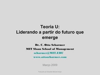 Teoria U:
Liderando a partir do futuro que
emerge
Dr. C. Otto Scharmer
MIT Sloan School of Management
scharmer@MIT.EDU,
www.ottoscharmer.com
Março 2009
Traduzido por Eduardo Manoel Araujo
 