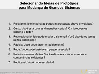 Selecionando Ideias de Protótipos
para Mudança de Grandes Sistemas
1. Relevante: Isto importa às partes interessadas chave envolvidas?
2. Certo: Você está com as dimensões certas? O microcosmos
espelha o todo?
3. Revolucionário: Isto pode mudar o sistema? Você aborda os temas
raízes sistêmicos?
4. Rapida: Você pode fazer-lo rapidamente?
5. Rude: Você pode fazê-lo em pequena escala?
6. Relacionalmente efetivo: Você está alavancando as redes e
competências existentes?
7. Replicavel: Você pode escalá-lo?
 