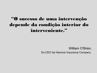 “O sucesso de uma intervenção
depende da condição interior do
interveniente.”
William O’Brien,
Ex-CEO da Hanover Insurance Company
 