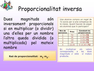 Proporcionalitat inversa
Dues
magnituds
són
inversament proporcionals
si en multiplicar (o dividir)
una d’elles per un nombre
l’altra queda dividida (o
multiplicada) pel mateix
nombre

 