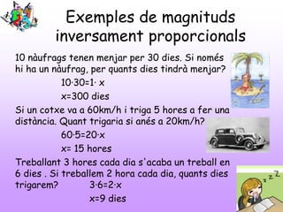 Exemples de magnituds
inversament proporcionals
10 nàufrags tenen menjar per 30 dies. Si només
hi ha un nàufrag, per quants dies tindrà menjar?
10·30=1· x
x=300 dies
Si un cotxe va a 60km/h i triga 5 hores a fer una
distància. Quant trigaria si anés a 20km/h?
60·5=20·x
x= 15 hores
Treballant 3 hores cada dia s'acaba un treball en
6 dies . Si treballem 2 hora cada dia, quants dies
trigarem?
3·6=2·x
x=9 dies

 