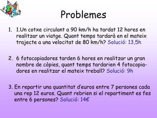 Problemes
1. 1.Un cotxe circulant a 90 km/h ha tardat 12 hores en
realitzar un viatge. Quant temps tardarà en el mateix
trajecte a una velocitat de 80 km/h? Solució: 13,5h
2. 6 fotocopiadores tarden 6 hores en realitzar un gran
nombre de còpies, quant temps tardarien 4 fotocopiadores en realitzar el mateix treball? Solució: 9h
3. En repartir una quantitat d’euros entre 7 persones cada
una rep 12 euros. Quant rebrien si el repartiment es fes
entre 6 persones? Solució: 14€

 