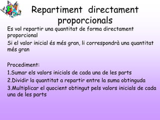 Repartiment directament
proporcionals

Es vol repartir una quantitat de forma directament
proporcional
Si el valor inicial és més gran, li correspondrà una quantitat
més gran
Procediment:
1.Sumar els valors inicials de cada una de les parts
2.Dividir la quantitat a repartir entre la suma obtinguda
3.Multiplicar el quocient obtingut pels valors inicials de cada
una de les parts

 