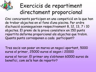 Exercicis de repartiment
directament proporcional
Cinc concursants participen en una competició en la que han
de trobar objectes en el fons d’una piscina. Per ordre
d’actuació aconsegueixen respectivament 8, 12, 13, 7 i 10
objectes. El premi de la prova consisteix en 150 punts
repartits deforma proporcional als objectes que trobin.
Quants punts corresponen a cada participant?
Tres socis van posar en marxa un negoci aportant, 5000
euros el primer, 25000 euros el segon i 20000

euros el tercer. El primer any s’obtenen 60000 euros de
benefici, com se’ls han de repartir?

 