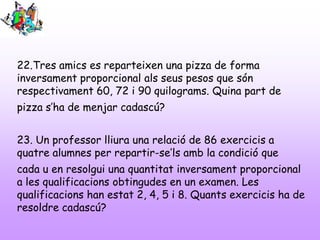 22.Tres amics es reparteixen una pizza de forma
inversament proporcional als seus pesos que són
respectivament 60, 72 i 90 quilograms. Quina part de
pizza s’ha de menjar cadascú?
23. Un professor lliura una relació de 86 exercicis a
quatre alumnes per repartir-se’ls amb la condició que

cada u en resolgui una quantitat inversament proporcional
a les qualificacions obtingudes en un examen. Les
qualificacions han estat 2, 4, 5 i 8. Quants exercicis ha de
resoldre cadascú?

 