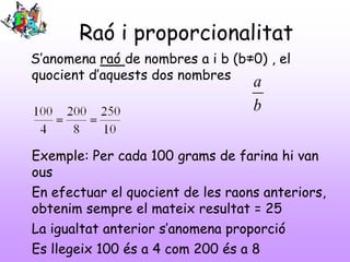 Raó i proporcionalitat
S’anomena raó de nombres a i b (b≠0) , el
quocient d’aquests dos nombres

a
b

Exemple: Per cada 100 grams de farina hi van
ous
En efectuar el quocient de les raons anteriors,
obtenim sempre el mateix resultat = 25
La igualtat anterior s’anomena proporció
Es llegeix 100 és a 4 com 200 és a 8

 