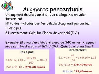 Augments percentuals

Un augment és una quantitat que s'afegeix a un valor
determinat
Hi ha dos mètodes per fer càlculs d’augment percentual
1.Pas a pas
2.Directament. Calcular l’índex de variació (I.V.)
Exemple: El preu d’una bicicleta era de 240 euros. A aquest
preu se li ha d’afegir el 16% d’ IVA. Quin és el preu final?

 