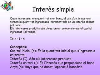 Interès simple
Quan ingressem una quantitat a un banc, al cap d’un temps ens
tornen la quantitat ingressada incrementada en un interès abonat
pel banc.
Els interessos produïts són directament proporcionals al capital
ingressat i al temps.

I= c · i · n
Conceptes:
Capital inicial (c): És la quantitat inicial que s’ingressa o
es presta.
Interès (I). Són els interessos produïts.
Interès unitari (i): És l’interès que proporciona el banc
Anys (n): Anys que ha durat l’operació bancària

 