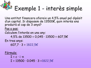 Exemple 1 - interès simple
Una entitat financera ofereix un 4,5% anual pel dipòsit
d’un capital. Si disposem de 13500€, quin interès ens
produirà al cap de 3 anys?
Pas a pas:
Calculem l’interès en una any:
4,5% de 13500 = 0,045 · 13500 = 607,5€
En tres anys:
607,7 · 3 = 1822,5€
Fórmula:
I = c · i ·n
I = 13500 · 0.045 · 3 =1822,5€

 