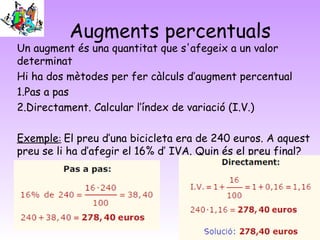 Augments percentuals
Un augment és una quantitat que s'afegeix a un valor
determinat
Hi ha dos mètodes per fer càlculs d’augment percentual
1.Pas a pas
2.Directament. Calcular l’índex de variació (I.V.)

Exemple: El preu d’una bicicleta era de 240 euros. A aquest
preu se li ha d’afegir el 16% d’ IVA. Quin és el preu final?
 