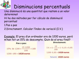 Disminucions percentuals
Una disminució és una quantitat que restem a un valor
determinat
Hi ha dos mètodes per fer càlculs de disminució
percentual
1.Pas a pas
2.Directament. Calcular l’índex de variació (I.V.)

Exemple: El preu d’un ordinador era de 1200 euros, però
m’han fet un 15% de descompte. Quin és el preu final?
 