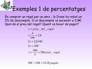 Exemples 1 de percentatges
En comprar un regal per un amic , la Irene ha rebut un
5% de descompte. Si el descompte va ascendir a 2,8€.
Quin és el preu del regal? Quant va haver de pagar?
                x = preu _ del _ regal
                    5
                x·     = 2,8
                  100
                5 x = 2,8·100
                5 x = 280
                     280
                x=       = 56€ preu _ regal
                      5

                56€ − 2,8€ = 53,2€ pagats
 