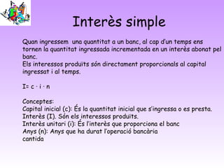 Interès simple
Quan ingressem una quantitat a un banc, al cap d’un temps ens
tornen la quantitat ingressada incrementada en un interès abonat pel
banc.
Els interessos produïts són directament proporcionals al capital
ingressat i al temps.

I= c · i · n

Conceptes:
Capital inicial (c): És la quantitat inicial que s’ingressa o es presta.
Interès (I). Són els interessos produïts.
Interès unitari (i): És l’interès que proporciona el banc
Anys (n): Anys que ha durat l’operació bancària
cantida
 