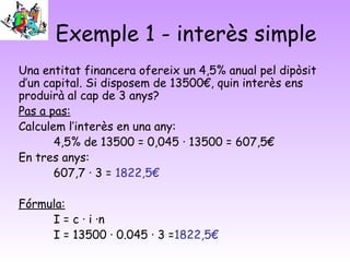 Exemple 1 - interès simple
Una entitat financera ofereix un 4,5% anual pel dipòsit
d’un capital. Si disposem de 13500€, quin interès ens
produirà al cap de 3 anys?
Pas a pas:
Calculem l’interès en una any:
       4,5% de 13500 = 0,045 · 13500 = 607,5€
En tres anys:
       607,7 · 3 = 1822,5€

Fórmula:
     I = c · i ·n
     I = 13500 · 0.045 · 3 =1822,5€
 