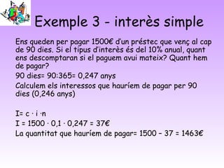Exemple 3 - interès simple
Ens queden per pagar 1500€ d’un préstec que venç al cap
de 90 dies. Si el tipus d’interès és del 10% anual, quant
ens descomptaran si el paguem avui mateix? Quant hem
de pagar?
90 dies= 90:365= 0,247 anys
Calculem els interessos que hauríem de pagar per 90
dies (0,246 anys)

I= c · i ·n
I = 1500 · 0,1 · 0,247 = 37€
La quantitat que hauríem de pagar= 1500 – 37 = 1463€
 