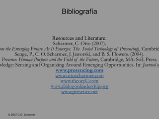 Bibliografía Resources and Literature: Scharmer, C. Otto (2007). Theory U: Leading from the Emerging Future As It Emerges. The  Social Technology of Presencing ), Cambridge, MA: SoL Press. Senge, P., C. O. Scharmer, J. Jaworski, and B. S. Flowers. (2004). Presence: Human Purpose and the Field of the Future , Cambridge, MA: SoL Press. Scharmer, C.O. (2001). Self-transcending knowledge: Sensing and Organizing Around Emerging Opportunities. In: Journal of Knowledge Management , Vol. 5, no. 2: 137–150. www.presencing.com www.ottoscharmer.com www.theoryU.com www.dialogonleadership.org www.presence.net 
