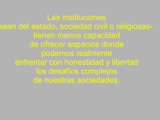 Las instituciones -sean del estado, sociedad civil o religiosas-  tienen menos capacidad de ofrecer espacios donde podemos realmente enfrentar con honestidad y libertad los desafíos complejos de nuestras sociedades. 