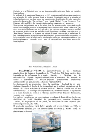 Corbusier y en el Neoplasticismo con sus juegos espaciales abstractos dados por pantallas,
líneas y planos.
La tendencia de la arquitectura blanca surge en 1969 a partir de una Conferencia de Arquitectos
para el estudio del medio ambiente donde se destacan 5 arquitectos, que no se conocían ni
trabajaban juntos pero sus obras tenían una imagen común: la utilización del color blanco, los
críticos los llamaron los “five architects”, eran Hejduk, Michael Graves, Gwathmey, Peter
Eisseman y Richard Meier. De los cuales Meier es el que mas construye y permanece.
Meier uno de los arquitectos que le dio origen sigue fiel a sus principios proyectando con la
misma intencionalidad, como así lo demuestra el proyecto que presentó para el concurso de las
torres gemelas en Manhattan New York, además es una corriente seguida por una gran cantidad
de arquitectos actuales, como son a nivel regional el arquitecto cordobés que encuentran en
“Los Blancos” la pureza y el descanso que merece el mundo controvertido y globalizado de
hoy. Estas ideas no solo se materializan en la arquitectura sino que también las encontramos en
los otros diseños como la indumentariay en el diseño gráfico ,en los cuales se evidencia esta
continuidad moderna, tomando como base al neoplasticismo, base blanca, abstracción,
líneas y planos.




                      Silla Poltrona Paul por Federico Churca.

        DESCONTRUCTIVISMO: El deconstructivismo es una                            tendencia
arquitectónica de finales de la década de los ‘70 del siglo XX, hasta nuestros días.
Inspirados en las reflexiones de la teoría       literaria    y     filosófica     de     la
deconstrucción, algunos arquitectos comenzaron a desmontar los procesos de
diseño y comenzaron a              realizar proyectos aparentemente            irrealizables
contradiciendo las convenciones del diseño y de la industria.
La deconstrucción en arquitectura tiene la paradójica            finalidad de no tener
finalidad, liberando al diseño de la funcionalidad, de la utilidad habitacional, de la
estética, de valores religiosos o motivos políticos. Derrida describe una de sus
características: "…el «scaling» -un romper la escala-, intentando liberar a la arquitectura
de la escala humana, así como de la referencia antropocéntrica, de cierto humanismo,
variando ese «scaling».
Los mejores ejemplos son las composiciones irregulares de Frank Gehry, las formas
simbólicas de Daniel Libeskind, las yuxtaposiciones inusuales de Bernard
Tschumi, la reagrupación de las partes, las estructuras de Peter Eisenman y las
formas angulosas de Zaha Hadid.
El arquitecto canadiense Frank Gehry, ganador del premio Pritzker en 1989, es
ampliamente conocido por sus composiciones dinámicas y fluidas como la
plasmada en el Museo Guggenheim en Bilbao.
 