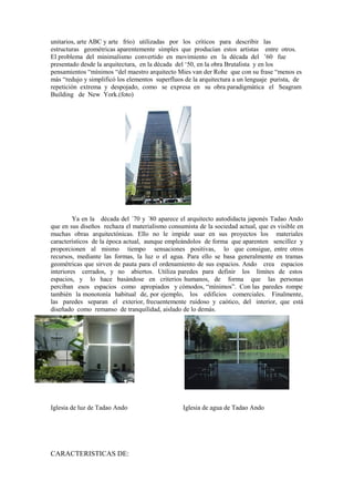 unitarios, arte ABC y arte frío) utilizadas por los críticos para describir las
estructuras geométricas aparentemente simples que producían estos artistas entre otros.
El problema del minimalismo convertido en movimiento en la década del ’60 fue
presentado desde la arquitectura, en la década del ‘50, en la obra Brutalista y en los
pensamientos “mínimos “del maestro arquitecto Mies van der Rohe que con su frase “menos es
más “redujo y simplificó los elementos superfluos de la arquitectura a un lenguaje purista, de
repetición extrema y despojado, como se expresa en su obra paradigmática el Seagram
Building de New York.(foto)




         Ya en la década del ´70 y ´80 aparece el arquitecto autodidacta japonés Tadao Ando
que en sus diseños rechaza el materialismo consumista de la sociedad actual, que es visible en
muchas obras arquitectónicas. Ello no le impide usar en sus proyectos los materiales
característicos de la época actual, aunque empleándolos de forma que aparenten sencillez y
proporcionen al mismo tiempo sensaciones positivas, lo que consigue, entre otros
recursos, mediante las formas, la luz o el agua. Para ello se basa generalmente en tramas
geométricas que sirven de pauta para el ordenamiento de sus espacios. Ando crea espacios
interiores cerrados, y no abiertos. Utiliza paredes para definir los límites de estos
espacios, y lo hace basándose en criterios humanos, de forma que las personas
perciban esos espacios como apropiados y cómodos, “mínimos”. Con las paredes rompe
también la monotonía habitual de, por ejemplo, los edificios comerciales. Finalmente,
las paredes separan el exterior, frecuentemente ruidoso y caótico, del interior, que está
diseñado como remanso de tranquilidad, aislado de lo demás.




Iglesia de luz de Tadao Ando                     Iglesia de agua de Tadao Ando




CARACTERISTICAS DE:
 