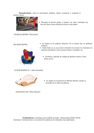 Posmodernismo: critica al movimiento moderno. Quiere comunicar y recuperar la
historia clásica.



                                • Recupera la historia griega y romana con color, iluminada con
                                 luces de Neon, tiene columnas de hierro no de piedra.




CHARLES MOORE “Plaza Italia”




                                 • Se inspira en los palacios franceses. En el interior hay un ambiente
RICARDO BOFFIL
                                  ecléctico.
                                 • Challs Jenks en su casa tenía la intensión de mezclar los elementos de
                                  distintos procedentes como: jarrones chinos, cortinados, etc.


                                     • Asimetrico, tapizado de collage de distintos colores y tiene
                                      líneas curvas.




 JAVIER MARISCAL “ sillón Alesandra”




                                       • Se inspiró en la posición de Marylin Monroe cuando se
                                        recostaba en su sillón con plumas.




   HANS HOLLEIN “Sillon Marylin”




            Tardomoderno: tecnologia como símbolo de poder. Altatecnologia HIGH TECH.
Futurísmo- Constructivismo. La corona de la ciudad son los elementos mas importantes.
 