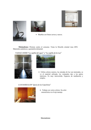 • Muebles con líneas curvas y suaves.




        Minimalismo: Protesta contra el consumo. Toma la filosofía oriental ósea ZEN.
Materiales auténticos y geometría elemental.

   TADAO ANDO “La capilla del agua” y “La capilla de la Luz”




                                 • Utiliza colores neutros, las entradas de luz son tamizadas, se
                                  ve el material utilizado, los ventanales dan a los patios
                                  interiores. Es muy introvertido. Espacios de meditación y
                                  simples.


      LUIS BARRAGAN “Iglesia de las Capuchinas”


                                   • Trabaja con varios colores. Su color
                                    característico es el rojo naranja.




                                    Maximalismo
 