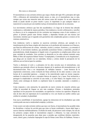 Mas nunca es demasiado.

El maximalismo es una corriente artística que surge a finales del siglo XX y principios del siglo
XXI, a diferencia del minimalismo donde menos es más, en el maximalismo mas es más,
siempre que exista una intención tanto del emisor como del receptor. Es un arte abarcativo
donde se puede decidir en poner mucho o poco, lo importante es que cualquier objeto es
material de la creación por esto también incluye al minimalismo dentro de su estructura.

Los movimientos artísticos que han ido sucediéndose a lo largo de la historia han alterado
exuberancia y sobriedad de manera periódica. Esta tendencia a invertir sofisticación y sencillez
se observa ya en la comparación de dos corrientes tan tempranas como el arte románico y el
gótico: el primero generó unas formas simples y depuradas forzado por una técnica casi
inexistente, mientras que el segundo creó geometrías más complicadas gracias a avances en los
sistemas constructivos.

Esta tendencias vuelve a repetirse en sucesivas corrientes artísticas, por ejemplo en la
transformación de las líneas simples del clasicismo en la profusión del ornamento en el barroco,
que llenó las edificaciones de volutas, ménsulas, zócalos y cornisas. Asimismo, y ya entrando el
siglo XX, el movimiento moderno, que pretendía economizar formas y materiales, precede al
posmodernismo, donde desaparece el ángulo recto y la geometría se complica para ofrecer una
gran variedad de resultados. Esta corriente se desarrolla en los años ochenta teniendo como
Biblia el libro del arquitecto Robert Venturi “Complejidad y Contradicción en la Arquitectura”,
que aboga por un mundo rico en materiales, formas y colores donde la percepción de los
edificios sea un festival para los sentidos.

Vuelve a alternarse el ciclo y a principios de los años noventa nace el minimalismo, una
tendencia que pretende ofrecer un descanso después de la opulencia del posmodernismo y del
deconstructivismo. Pese a ser interpretado de múltiples maneras – como herencia de la
arquitectura cisterciense, como evolución de líneas artísticas de los años sesenta o como una
lectura de la austeridad japonesa -, siempre se ha materializado según un mismo esquema:
mediante la reducción del arte a conceptos básicos de espacio, luz y masa. Esta inclinación a
perseguir la simplicidad se convirtió en una moda, y el color blanco, los ángulos rectos y la
silueta como estrategia de diseño se explotaron hasta la saciedad, saturando a creadores y
clientes.

Como respuesta a esta saturación, ha aparecido un nuevo sistema de creación artística que
refleja la necesidad de fraguar un arte más complejo. Clientes y diseñadores pretenden
reproducir en los proyectos sus necesidades, sus apetencias e incluso sus caprichos. Después de
más de diez años de supremacía de la austeridad se vive con ilusión un cambio estético que
celebra la variedad y la pluralidad.

Esta nueva sensibilidad, el maximalismo, agrupa las intenciones de los diseñadores que están
construyendo una nueva modernidad compleja y ecléctica.

Como ocurre con toda corriente estética que nace con fuerza, el maximalismo ha sacudido todas
las disciplinas e incluso ha servido para que éstas se hayan combinado y hayan dado lugar a
nuevas materias multidisciplinarias. El diseño de moda, tan precursor como siempre, fue uno de
los primeros campos donde el maximalismo empezó a olfatearse. La ropa calvinista ha
desaparecido de las pasarelas para dejar paso a prendas que combinan distintos materiales:
cuero, charol, gasa y tachuelas impregnan la ropa de firmas como Dloce & Gabbana, Versace o
 