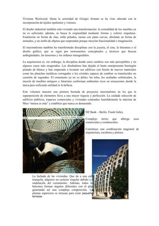 Vivienne Westwood. Hasta la serenidad de Giorgio Armani se ha visto alterada con la
incorporación de tejidos opulentos y vistosos.

El diseño industrial también está viviendo una transformación: la comodidad de los muebles ya
no es suficiente; además, se busca la originalidad mediante formas y colores singulares.
Estanterías en forma de olas, sofás peludos, mesas con patas curvas, abrelatas en forma de
animales, y un sinfín de objetos que sorprenden porque mezclan funcionalidad e imaginación.

El maximalismo también ha transformado disciplinas con la joyería, el cine, la literatura o el
diseño gráfico, que se rigen por instrumentos conceptuales y técnicos que buscan
ambigüedades, las tensiones y los órdenes transgredidos.

La arquitectura es, sin embargo, la disciplina donde estos cambios son más perceptibles y en
algunos casos más exagerados. Los diseñadores han dejado el hasta omnipresente hormigón
pintado de blanco y han empezado a levantar sus edificios con fusión de nuevos materiales
como las planchas metálicas corrugadas o los cristales capaces de cambiar su translucidez en
cuestión de segundos. El ornamento ya no es delito; las telas, los acabados sofisticados, la
mezcla de muebles antiguos y futuristas conforman ambientes ricos en sensaciones donde la
única pero suficiente utilidad es la belleza.

Este volumen muestra una primera hornada de proyectos maximalistas en los que la
superposición de elementos lleva a una mayor riqueza y perfección. La cuidada selección de
edificios públicos, espacios comerciales y viviendas contradice humildemente la máxima de
Mies “menos es más” y establece que nunca es demasiado.

                                                    DZ Bank – Berlín. Frank Gehry

                                                    Complejo mixto que alberga             usos
                                                    comerciales y residenciales.

                                                    Constituye una combinación magistral de
                                                    arquitectura, escultura y pintura.




       La fachada de las viviendas. Que da a una calle
       tranquila, adquiere un carácter singular debido a la
       ondulación del cerramiento. Además, todos los
       balcones forman ángulos diferentes con el plan,
       generando así una compleja composición. Las
       plantas superiores se retrasan para crear pequeñas
       terrazas.
 