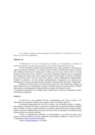 Las corrientes artísticas más destacadas de este periodo son el minimal art, land art,
body art, process art y happening.

Minimal Art

         El Minimal Art es un arte conceptual que influye en el minimalismo. Trabaja con
elementos primarios de materiales tecnológicos, los mínimos elementos hacen el todo.
         El Arte minimalista emplea formas elementales como cubos, pirámides o esferas que se
repiten con ligeras variaciones y sin ninguna clase de adorno o interferencia exterior. El objeto
sólo establece relación con el espacio que lo rodea y con la luz que incide sobre él. Se trata
siempre de obras muy frescas, sencillas y de escaso contenido conceptual, que se caracterizan
por el empleo de colores puros sobre superficies planas. El artista pinta a menudo con distintos
tonos del mismo color, con sólo unos pocos puntos y líneas, prácticamente imperceptibles.
También la escultura y el Arte seriado, particularmente el aguafuerte, son técnicas muy
utilizadas por los autores minimalistas para conseguir el deseado efecto de orden y simplicidad.
         Podemos encontrar autores como Dan Flevin, quien sale a tres dimensiones, trabaja con
tubos fluorescentes y con tecnologías, con pocos elementos genera una pared lumínica. Richard
Serra que hace una búsqueda de texturas perfectas y trabaja con láminas de cobre.
Y por ultimo al argentino Victor Grippo quien considera que la materia es importante y define
con definición lingüística.

Land Art

         El Land Art es una tendencia del arte contemporáneo, que utiliza el marco y los
materiales de la naturaleza (madera, tierra, piedras, arena, rocas,fuego, agua etc.).
         El principio fundamental del Land Art es alterar, con un sentido artístico, el paisaje,
para producir el máximo de efectos y sensaciones al observador. Se pretende reflejar la relación
entre el hombre y la tierra, el medio ambiente y el mundo, expresando al mismo tiempo el dolor,
debido al deterioro ambiental del clima que existe hoy en día. Lo principal es la interacción del
humano-artista con el medio ambiente.
         Critica la contaminación ambiental, es sensacionalista, es un grupo de gente quien
trabaja, y realiza escolleras en el mar, embalados de acantilados y edificios, y como eso se va a
ir rompiendo se deriva al deconstructivismo.
         Autores: Robert Smithson, y H Christo.
 