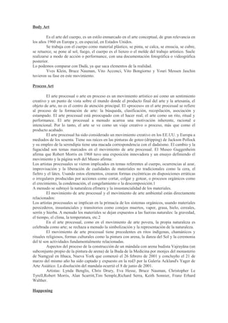 Body Art

         Es el arte del cuerpo, es un estilo enmarcado en el arte conceptual, de gran relevancia en
los años 1960 en Europa y, en especial, en Estados Unidos.
         Se trabaja con el cuerpo como material plástico, se pinta, se calca, se ensucia, se cubre,
se retuerce, se pone al sol, fuego, el cuerpo es el lienzo o el molde del trabajo artístico. Suele
realizarse a modo de acción o performance, con una documentación fotográfica o videográfica
posterior.
Lo podemos comparar con Dadá, ya que saca elementos de la realidad.
         Yves Klein, Bruce Nauman, Vito Acconci, Vito Bongiorno y Youri Messen Jaschin
tuvieron su fase en este movimiento.

Process Art

         El arte procesual o arte en proceso es un movimiento artístico así como un sentimiento
creativo y un punto de vista sobre el mundo donde el producto final del arte y la artesanía, el
objeto de arte, no es el centro de atención principal. El «proceso» en el arte procesual se refiere
al proceso de la formación de arte: la búsqueda, clasificación, recopilación, asociación y
estampado. El arte procesual está preocupado con el hacer real; el arte como un rito, ritual y
performance. El arte procesual a menudo acarrea una motivación inherente, racional e
intencional. Por lo tanto, el arte se ve como un viaje creativo o proceso, más que como el
producto acabado.
         El arte procesual ha sido considerado un movimiento creativo en los EE.UU. y Europa a
mediados de los sesenta. Tiene sus raíces en las pinturas de goteo (dripping) de Jackson Pollock
y su empleo de la serendipia tiene una macada correspondencia con el dadaísmo. El cambio y la
fugacidad son temas marcados en el movimiento de arte procesual. El Museo Guggenheim
afirma que Robert Morris en 1968 tuvo una exposición innovadora y un ensayo definiendo el
movimiento y la página web del Museo afirma:
Los artistas procesuales se vieron implicados en temas referentes al cuerpo, ocurrencias al azar,
improvisación y la liberación de cualidades de materiales no tradicionales como la cera, el
fieltro y el látex. Usando estos elementos, crearon formas excéntricas en disposiciones erráticas
o irregulares producidas por acciones como cortar, colgar y gotear, o procesos orgánicos como
el crecimiento, la condensación, el congelamiento o la descomposición.1
A menudo se subrayó la naturaleza efímera y la insustancialidad de los materiales.
         El movimiento de arte procesual y el movimiento de arte ambiental están directamente
relacionados:
Los artistas procesuales se implican en la primacía de los sistemas orgánicos, usando materiales
perecederos, insustanciales y transitorios como conejos muertos, vapor, grasa, hielo, cereales,
serrín y hierba. A menudo los materiales se dejan expuestos a las fuerzas naturales: la gravedad,
el tiempo, el clima, la temperatura, etc.2
         En el arte procesual, como en el movimiento de arte povera, la propia naturaleza es
celebrada como arte; se rechaza a menudo la simbolización y la representación de la naturaleza.
         El movimiento de arte procesual tiene precedentes en ritos indígenas, chamánicos y
rituales religiosos, formas culturales como la pintura con arena, la danza del Sol y la ceremonia
del té son actividades fundamentalmente relacionadas.
         Aspectos del proceso de la construcción de un mándala con arena budista Vajrayāna (un
subconjunto propio de la pintura de arena) de la Buda de la Medicina por monjes del monasterio
de Namgyal en Ithaca, Nueva York que comenzó el 26 febrero de 2001 y concluyño el 21 de
marzo del mismo año ha sido captado y expuesto en la red3 por la Galería Ackland's Yager de
Arte Asiático. La disolución del mandala ocurrió el 8 de junio de 2001.
         Artistas: Lynda Benglis, Chris Drury, Eva Hesse, Bruce Nauman, Christopher Le
Tyrell,Robert Morris, Alan Scarritt,Tim Semple,Richard Serra, Keith Sonnier, Franz Erhard
Walther.

Happening
 