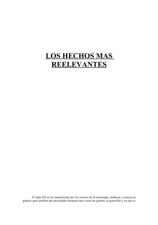 LOS HECHOS MAS
                    REELEVANTES




        El siglo XX se ha caracterizado por los avances de la tecnología, medicina y ciencia en
general, pero también por atrocidades humanas tales como las guerras, el genocidio y sin que se
 
