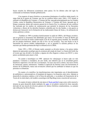 hayan resuelto las diferencias económicas entre países. En los últimos años del siglo ha
comenzado un fenómeno llamado globalización.

        Con respecto al marco histórico se encuentran dominantes el conflicto árabe-israelí y la
etapa final de la guerra de Vietnam, que fue un conflicto bélico entre 1964 y 1975 donde se
enfrentó a la República de Vietnam, o Vietnam del Sur, apoyada principalmente por los Estados
Unidos, contra la República Democrática de Vietnam, o Vietnam del Norte, apoyada por el
bloque comunista, dentro del contexto general de la Guerra Fría. La cobertura de este conflicto
fue realizada por los medios de comunicación que permitió la denuncia de las frecuentes
violaciones y abusos de los derechos humanos cometidos por los dos bandos, y esta guerra se
destaca por transcurrir sin la formación de las tradicionales líneas de frente, y la utilización de
armas químicas y aéreas.

        También en 1989 se produce históricamente la caída de URSS y del bloque soviético,
que en general se encuentran más debilitados que nunca. En noviembre el muro de Berlín que
encarnaba la división de dicha ciudad desde el fin de la segunda guerra mundial, fue demolido
por los propios berlineses, dando con ello el fin a la era soviética. Tras este hecho se da el
nacimiento de nuevos estados independientes y así se permitió la reforma política en las
naciones que habían permanecido bajo la influencia de la URSS.

        Entre 1991 y 1992, el Oriente medio aumentó su división interna y los países árabes
dejaron de representar un peligro para la existencia del estado de Israel. La Guerra del Golfo fue
el evento que mas dividió a los árabes y algunos de ellos llegaron a aliarse con EEUU y otros
países occidentales para atacar a Irak.

        En cuanto a tecnológico en 1980 aparecen los videojuegos se hacen cada vez más
populares. Comienza a extenderse, de este modo, una industria que en la actualidad genera
beneficios superiores a los del cine o la literatura. Así nace una nueva cultura, una nueva forma
de interactuar, pensar, entretenerse. También la aparición de Internet como una herramienta al
alcance de la población, marca una revolución cultural que ha cambiado la manera en que las
personas se comunican.

        En cuanto a lo científico, las transformaciones más importantes son el descubrimiento
de antibióticos y anticonceptivos, el trasplante de órganos y la clonación, entre otros. Además se
desarrolla la mecánica cuántica y de la física de partículas, y se produce eñ Enunciación de la
Teoría de la relatividad y del modelo cosmológico del Big Bang (como creación del universo).

        En cuanto al marco cultural de esta época el Rock and Roll surge como estilo musical y
alcanza un gran desarrollo desde mediados de siglo, es un género musical de ritmo marcado,
derivado de una mezcla de diversos géneros de música folclórica estadounidense, su cantante
más influyente fue Elvis Presley.
 