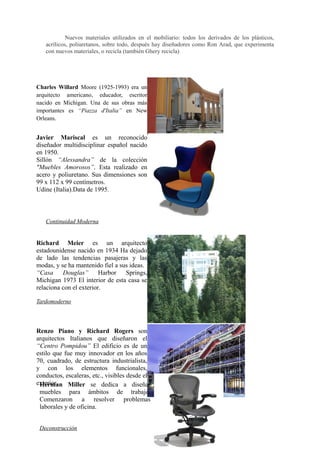 Nuevos materiales utilizados en el mobiliario: todos los derivados de los plásticos,
   acrílicos, poliuretanos, sobre todo, después hay diseñadores como Ron Arad, que experimenta
   con nuevos materiales, o recicla (también Ghery recicla)




Charles Willard Moore (1925-1993) era un
arquitecto americano, educador, escritor
nacido en Michigan. Una de sus obras más
importantes es “Piazza d'Italia” en New
Orleans.


Javier Mariscal es un reconocido
diseñador multidisciplinar español nacido
en 1950.
Sillón “Alessandra” de la colección
"Muebles Amorosos”. Esta realizado en
acero y poliuretano. Sus dimensiones son
99 x 112 x 99 centímetros.
Udine (Italia).Data de 1995.



   Continuidad Moderna


Richard Meier es un arquitecto
estadounidense nacido en 1934 Ha dejado
de lado las tendencias pasajeras y las
modas, y se ha mantenido fiel a sus ideas.
“Casa Douglas” Harbor Springs,
Michigan 1973 El interior de esta casa se
relaciona con el exterior.

Tardomoderno




Renzo Piano y Richard Rogers son
arquitectos Italianos que diseñaron el
“Centro Pompidou” El edificio es de un
estilo que fue muy innovador en los años
70, cuadrado, de estructura industrialista,
y con los elementos funcionales,
conductos, escaleras, etc., visibles desde el
exterior.
 Herman Miller se dedica a diseñar
 muebles para ámbitos de trabajo.
 Comenzaron a resolver problemas
 laborales y de oficina.


 Deconstrucción
 